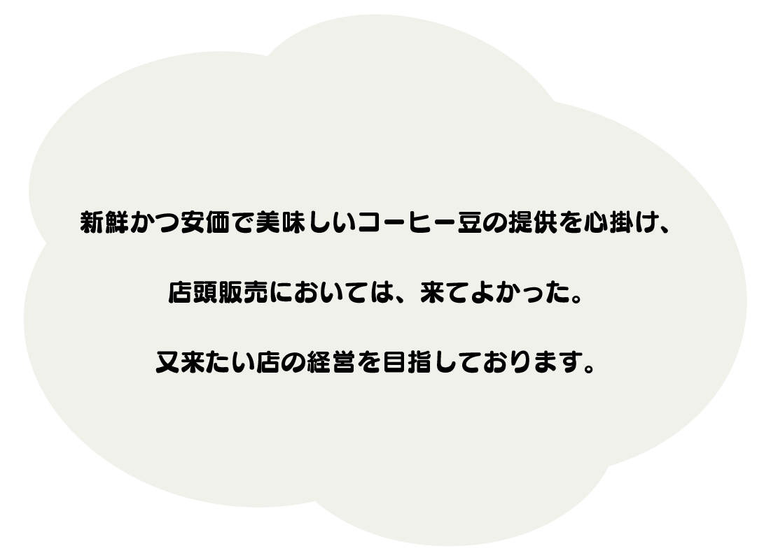 新鮮かつ安価で美味しいコーヒー豆の提供を心掛け、
店頭販売においては、来てよかった。
又来たい店の経営を目指しております。