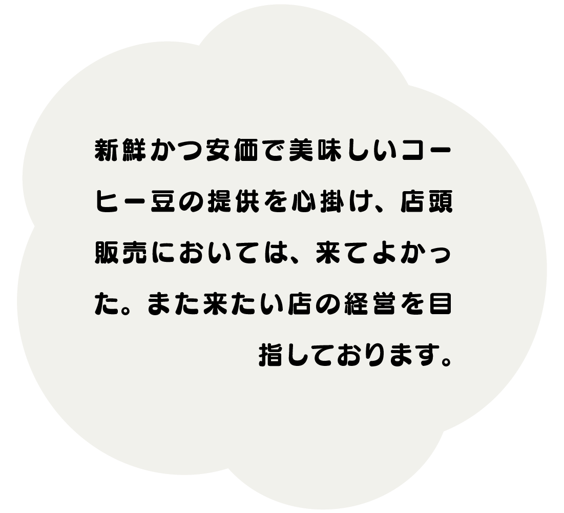 新鮮かつ安価で美味しいコーヒー豆の提供を心掛け、 店頭販売においては、来てよかった。 又来たい店の経営を目指しております。